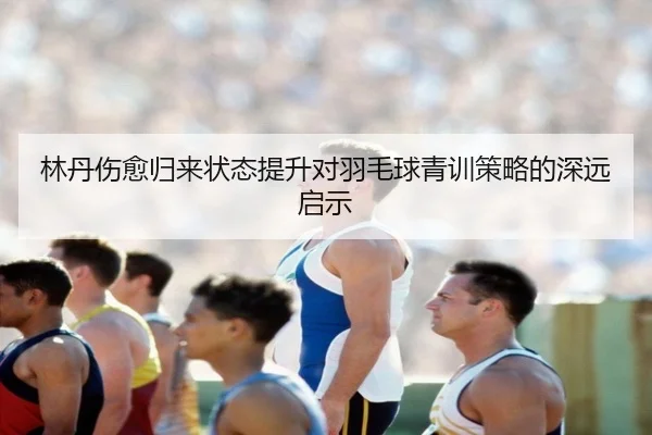 林丹伤愈归来状态提升对羽毛球青训策略的深远启示
