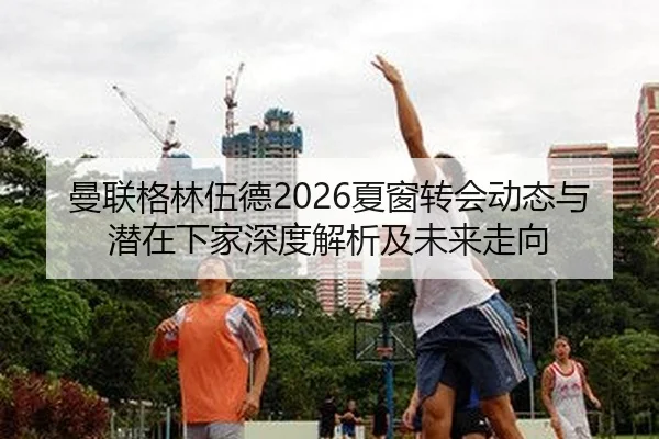 曼联格林伍德2026夏窗转会动态与潜在下家深度解析及未来走向